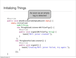 Initializing Things
                                     As soon as an empty
                                        tag is detected
              @Override
              public void whenDiscovered(EmptyRecord empty) {
                  empty.initialize(
                         myWifiThing,
                         new ThingSavedListener<WifiConfig>() {
              	 	 	        @Override
              	 	 	        public void signal(WifiConfig thing) {
              	 	 	 	          toast("WiFi joiner created!");
              	 	 	        }
              	 	       },
              	 	     new ThingSaveFailedListener() {
              	 	 	        @Override
              	 	 	        public void signal() {
              	 	 	 	         toast("Creating WiFi joiner failed, try again.");
              	 	 	        }
              	 	     });
              }
Monday 28 January 13
 