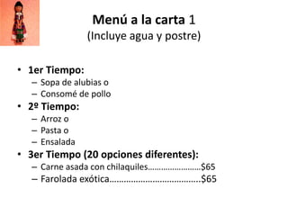 Menú a la carta 1
(Incluye agua y postre)
• 1er Tiempo:
– Sopa de alubias o
– Consomé de pollo

• 2º Tiempo:
– Arroz o
– Pasta o
– Ensalada

• 3er Tiempo (20 opciones diferentes):
– Carne asada con chilaquiles……………………$65

– Farolada exótica………………………………..$65

 