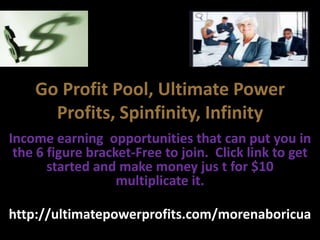Go Profit Pool, Ultimate Power
      Profits, Spinfinity, Infinity
Income earning opportunities that can put you in
 the 6 figure bracket-Free to join. Click link to get
       started and make money jus t for $10
                   multiplicate it.

http://ultimatepowerprofits.com/morenaboricua
 