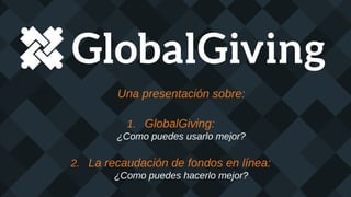 Una presentación sobre:
1. GlobalGiving:
¿Como puedes usarlo mejor?
2. La recaudación de fondos en línea:
¿Como puedes hacerlo mejor?
 