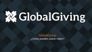 GlobalGiving:
¿Como puedes usarlo mejor?
 