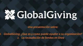 Una presentación sobre:
1. GlobalGiving: ¿Que es y como puede ayudar a su organización?
2. La recaudación de fondos en línea
 
