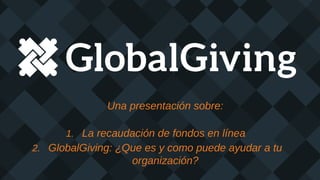 Una presentación sobre:
1. La recaudación de fondos en línea
2. GlobalGiving: ¿Que es y como puede ayudar a tu
organización?
 