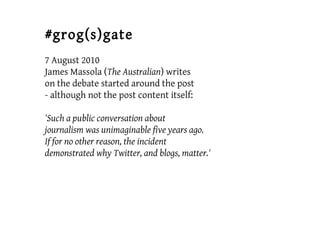 #grog(s)gate
7 August 2010
James Massola (The Australian) writes
on the debate started around the post
- although not the post content itself:
'Such a public conversation about
journalism was unimaginable five years ago.
If for no other reason, the incident
demonstrated why Twitter, and blogs, matter.'
 