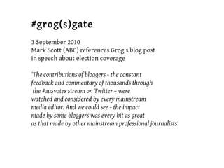 #grog(s)gate
3 September 2010
Mark Scott (ABC) references Grog’s blog post
in speech about election coverage
'The contributions of bloggers - the constant
feedback and commentary of thousands through
the #ausvotes stream on Twitter – were
watched and considered by every mainstream
media editor. And we could see - the impact
made by some bloggers was every bit as great
as that made by other mainstream professional journalists'
 