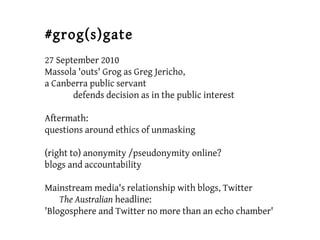 #grog(s)gate
27 September 2010
Massola 'outs' Grog as Greg Jericho,
a Canberra public servant
defends decision as in the public interest
Aftermath:
questions around ethics of unmasking
(right to) anonymity /pseudonymity online?
blogs and accountability
Mainstream media's relationship with blogs, Twitter
The Australian headline:
'Blogosphere and Twitter no more than an echo chamber'
 