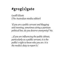#grog(s)gate
Geoff Elliott
(The Australian media editor)
'If you are a public servant and blogging
and tweeting, sometimes airing a partisan
political line, do you deserve anonymity? No.
...if you are influencing the public debate,
particularly as a public servant, it is the
public's right to know who you are. It is
the media's duty to report it.'
 