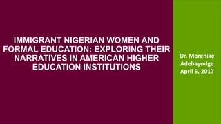 Partnership Programs and Local Government Support
IMMIGRANT NIGERIAN WOMEN AND
FORMAL EDUCATION: EXPLORING THEIR
NARRATIVES IN AMERICAN HIGHER
EDUCATION INSTITUTIONS
Dr. Morenike
Adebayo-Ige
April 5, 2017
 