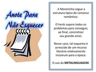 A Moreninha segue a
                estrutura típica do romance
                        romântico:

PARA LEMBRAR:    O herói supera todos os
                problemas para conseguir,
                   ao final, concretizar
                    seu grande amor.

                Nesse caso, tal esquema é
                 acrescido de um recurso
                  literário relativamente
                 incomum para a época:

                O uso da METALINGUAGEM.
 