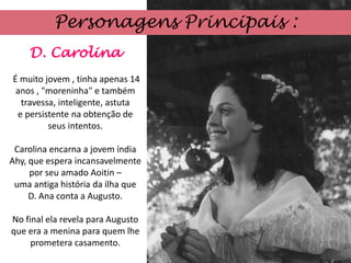 Personagens Principais :
    D. Carolina
É muito jovem , tinha apenas 14
 anos , "moreninha" e também
  travessa, inteligente, astuta
 e persistente na obtenção de
         seus intentos.

 Carolina encarna a jovem índia
Ahy, que espera incansavelmente
     por seu amado Aoitin –
 uma antiga história da ilha que
     D. Ana conta a Augusto.

No final ela revela para Augusto
que era a menina para quem lhe
     prometera casamento.
 