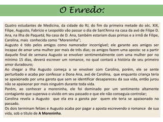 O Enredo:
Quatro estudantes de Medicina, da cidade do RJ, do fim da primeira metade do séc. XIX,
Filipe, Augusto, Fabrício e Leopoldo vão passar o dia de Sant’Anna na casa da avó de Filipe D.
Ana, na Ilha de Paquetá; Na casa de D. Ana, também estariam duas primas e a irmã de Filipe,
Carolina, mais conhecida como “Moreninha”;
Augusto é tido pelos amigos como namorador incorrigível; ele garante aos amigos ser
incapaz de amar uma mulher por mais de três dias; os amigos fazem uma aposta: se a partir
daquele final de semana Augusto se envolver sentimentalmente com uma mulher por no
mínimo 15 dias, deverá escrever um romance, no qual contará a história de seu primeiro
amor duradouro;
Ao chegar a Ilha Augusto começa a se envolver com Carolina, porém, ele se sente
perturbado e acaba por confessar a Dona Ana, avó de Carolina, que enquanto criança teria
se apaixonado por uma garota que sem se identificar desapareceu da sua vida, então jurou
não se apaixonar por mais ninguém durante toda vida.
Porém, ao conhecer a moreninha, ele foi dominado por um sentimento altamente
contagiante que superava o vivido em seu passado e que ele não conseguia controlar;
Carolina revela a Augusto que ela era a garota por quem ele teria se apaixonado no
passado.
Os dois terminam felizes e Augusto acaba por pagar a aposta escrevendo o romance de sua
vida, sob o título de A Moreninha.
 