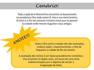 Cenário:
 Toda a ação de A Moreninha concentra-se basicamente
na paradisíaca Ilha onde vivem D. Ana e sua neta Carolina.
O início e o fim do romance incluem cenas que se passam
      na cidade onde moram Augusto e seus amigos.




                 Tanto a Ilha como a cidade não são nomeadas,
                   embora sejam, respectivamente, a Ilha de
                  Paquetá e a cidade do Rio de Janeiro.

  A ocultação dos nomes é um típico procedimento romântico.
      Visa esconder os dados reais, em busca de uma certa
           indeterminação com o objetivo de excitar a
                     Imaginação do leitor.
 