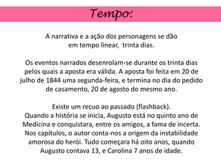 Tempo:
        A narrativa e a ação dos personagens se dão
               em tempo linear, trinta dias.

  Os eventos narrados desenrolam-se durante os trinta dias
  pelos quais a aposta era válida. A aposta foi feita em 20 de
julho de 1844 uma segunda-feira, e termina no dia do pedido
         de casamento, 20 de agosto do mesmo ano.

         Existe um recuo ao passado (flashback).
Quando a história se inicia, Augusto está no quinto ano de
Medicina e conquistara, entre os amigos, a fama de incerta.
Nos capítulos, o autor conta-nos a origem da instabilidade
 amorosa do herói. Tudo começara há oito anos, quando
     Augusto contava 13, e Carolina 7 anos de idade.
 