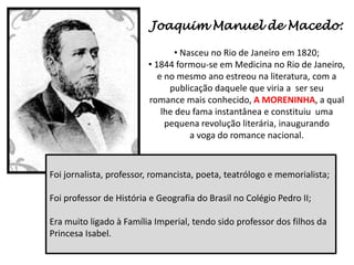 Joaquim Manuel de Macedo:

                                 • Nasceu no Rio de Janeiro em 1820;
                         • 1844 formou-se em Medicina no Rio de Janeiro,
                            e no mesmo ano estreou na literatura, com a
                               publicação daquele que viria a ser seu
                         romance mais conhecido, A MORENINHA, a qual
                             lhe deu fama instantânea e constituiu uma
                              pequena revolução literária, inaugurando
                                     a voga do romance nacional.


Foi jornalista, professor, romancista, poeta, teatrólogo e memorialista;

Foi professor de História e Geografia do Brasil no Colégio Pedro II;

Era muito ligado à Família Imperial, tendo sido professor dos filhos da
Princesa Isabel.
 