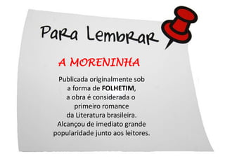A MORENINHA
 Publicada originalmente sob
    a forma de FOLHETIM,
    a obra é considerada o
       primeiro romance
    da Literatura brasileira.
 Alcançou de imediato grande
popularidade junto aos leitores.
 
