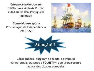 Este processo iniciou em
 1808 com a vinda de D. João
 e da Família Real Portuguesa
           ao Brasil;

     Consolidou-se após a
Proclamação da Independência,
          em 1822.



                      Atenção!!!


        Consequência: surgiram na capital do Império
   vários jornais, trazendo o FOLHETIM, que já era sucesso
               nas grandes cidades europeias.
 