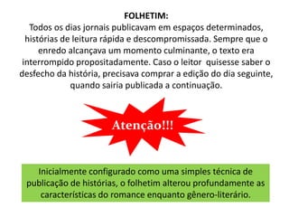 FOLHETIM:
   Todos os dias jornais publicavam em espaços determinados,
  histórias de leitura rápida e descompromissada. Sempre que o
      enredo alcançava um momento culminante, o texto era
 interrompido propositadamente. Caso o leitor quisesse saber o
desfecho da história, precisava comprar a edição do dia seguinte,
              quando sairia publicada a continuação.



                       Atenção!!!


   Inicialmente configurado como uma simples técnica de
 publicação de histórias, o folhetim alterou profundamente as
    características do romance enquanto gênero-literário.
 