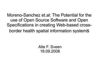 Moreno-Sanchez et.al: The Potential for the use of Open Source Software and Open Specifications in creating Web-based cross-border health spatial information system s Atle F. Sveen 18.09.2008 