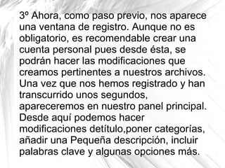 3º Ahora, como paso previo, nos aparece
una ventana de registro. Aunque no es
obligatorio, es recomendable crear una
cuenta personal pues desde ésta, se
podrán hacer las modificaciones que
creamos pertinentes a nuestros archivos.
Una vez que nos hemos registrado y han
transcurrido unos segundos,
apareceremos en nuestro panel principal.
Desde aquí podemos hacer
modificaciones detítulo,poner categorías,
añadir una Pequeña descripción, incluir
palabras clave y algunas opciones más.
 