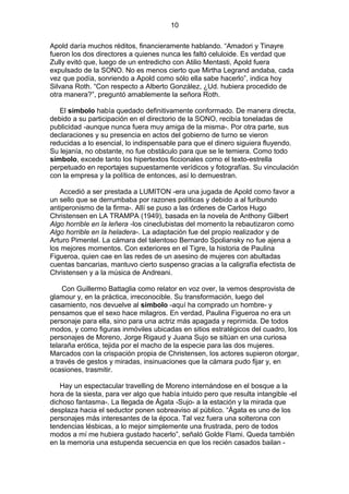 10
Apold daría muchos réditos, financieramente hablando. “Amadori y Tinayre
fueron los dos directores a quienes nunca les faltó celuloide. Es verdad que
Zully evitó que, luego de un entredicho con Atilio Mentasti, Apold fuera
expulsado de la SONO. No es menos cierto que Mirtha Legrand andaba, cada
vez que podía, sonriendo a Apold como sólo ella sabe hacerlo”, indica hoy
Silvana Roth. “Con respecto a Alberto González, ¿Ud. hubiera procedido de
otra manera?”, preguntó amablemente la señora Roth.
El símbolo había quedado definitivamente conformado. De manera directa,
debido a su participación en el directorio de la SONO, recibía toneladas de
publicidad -aunque nunca fuera muy amiga de la misma-. Por otra parte, sus
declaraciones y su presencia en actos del gobierno de turno se vieron
reducidas a lo esencial, lo indispensable para que el dinero siguiera fluyendo.
Su lejanía, no obstante, no fue obstáculo para que se le temiera. Como todo
símbolo, excede tanto los hipertextos ficcionales como el texto-estrella
perpetuado en reportajes supuestamente verídicos y fotografías. Su vinculación
con la empresa y la política de entonces, así lo demuestran.
Accedió a ser prestada a LUMITON -era una jugada de Apold como favor a
un sello que se derrumbaba por razones políticas y debido a al furibundo
antiperonismo de la firma-. Allí se puso a las órdenes de Carlos Hugo
Christensen en LA TRAMPA (1949), basada en la novela de Anthony Gilbert
Algo horrible en la leñera -los cineclubistas del momento la rebautizaron como
Algo horrible en la heladera-. La adaptación fue del propio realizador y de
Arturo Pimentel. La cámara del talentoso Bernardo Spoliansky no fue ajena a
los mejores momentos. Con exteriores en el Tigre, la historia de Paulina
Figueroa, quien cae en las redes de un asesino de mujeres con abultadas
cuentas bancarias, mantuvo cierto suspenso gracias a la caligrafía efectista de
Christensen y a la música de Andreani.
Con Guillermo Battaglia como relator en voz over, la vemos desprovista de
glamour y, en la práctica, irreconocible. Su transformación, luego del
casamiento, nos devuelve al símbolo -aquí ha comprado un hombre- y
pensamos que el sexo hace milagros. En verdad, Paulina Figueroa no era un
personaje para ella, sino para una actriz más apagada y reprimida. De todos
modos, y como figuras inmóviles ubicadas en sitios estratégicos del cuadro, los
personajes de Moreno, Jorge Rigaud y Juana Sujo se sitúan en una curiosa
telaraña erótica, tejida por el macho de la especie para las dos mujeres.
Marcados con la crispación propia de Christensen, los actores supieron otorgar,
a través de gestos y miradas, insinuaciones que la cámara pudo fijar y, en
ocasiones, trasmitir.
Hay un espectacular travelling de Moreno internándose en el bosque a la
hora de la siesta, para ver algo que había intuido pero que resulta intangible -el
dichoso fantasma-. La llegada de Ágata -Sujo- a la estación y la mirada que
desplaza hacia el seductor ponen sobreaviso al público. “Ágata es uno de los
personajes más interesantes de la época. Tal vez fuera una solterona con
tendencias lésbicas, a lo mejor simplemente una frustrada, pero de todos
modos a mí me hubiera gustado hacerlo”, señaló Golde Flami. Queda también
en la memoria una estupenda secuencia en que los recién casados bailan -

 