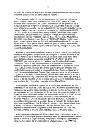 16
saludar a los críticos por ese motivo hubiera permanecido muda unos cuantos
años Otro que andaba a las trompadas era Petrone”.
Ya no se conformaba con los ciento cincuenta mil pesos por película, ni
tampoco con su membresía en el directorio de la SONO, parte de cuyas
acciones había comprado Juan Duarte. A los efectos de las ganancias de la
compañía, permitió el ingreso, el estrellato y la exclusividad de Laura Hidalgo
-siete años menor que ella-, así como también la incorporación de Lolita Torres.
Las dos producciones más caras de la compañía en 1953 fueron LA MUJER
DE LAS CAMELIAS (Ernesto Arancibia) y ARMIÑO NEGRO (Carlos Hugo
Christensen), protagonizada esta última por Hidalgo. Luego vinieron las
manufacturas baratas y rodadas en pocos días, incluyendo LA MEJOR DEL
COLEGIO (Julio Saraceni), con Torres y TROMPADA 45 (Leo Fleider), con
aquel conjunto que se llamó los Cinco Grandes del Buen Humor. Es necesario
decirlo: valía la pena gastar en sus productos, porque Moreno redituaba en
boletería tanto como Mirtha Legrand -otra que inició su paso por la SONO con
excelentes resultados-.
Cayó en la trampa del garboismo: se vio a si misma como la máxima figura
dramática de Argentina y supuso que había llegado la hora de encarnar a las
grandes heroínas de la literatura. Este fue un grave error, tanto de su parte
como de los habituales consejeros de la SONO. LA MUJER DE LAS
CAMELIAS está basada, obvio, en La Dame aux Caméllias de Alejandro
Dumas (h). Tenía un largo desfile de antecedentes que venían desde
Nazimova y pasaban por Greta Garbo, sin olvidarnos de la inquietante María
Félix. Hubo, además, infinidad de actrices que interpretaron en teatro a la
célebre tuberculosa, entre ellas la insuperable Edwige Feuillère. Hasta Vivien
Leigh ofreció esta bobería en Buenos Aires a comienzos de los años sesenta.
El guión de la escritora Wassen Eisen y Ernesto Arancibia trasladó la acción a
época contemporánea y se colocó a esta Margarita en esa zona algo ambigua
que es la de las modelos. En los avances, se hacía saber al espectador que, en
este producto de 116 minutos, regresaba al cine Mona Maris.
Años después, la que fuera pareja en la ficción de Carlos Gardel, en sus
andanzas por los estudios Astoria de Nueva York, declararía que la torpeza y la
inseguridad de Moreno habían dejado en la sala de montaje la mayor parte de
las escenas en las que ella intervenía. De ser cierta tal afirmación, hablaría por
si sola del poder detentado por la mujer de Amadori dentro de la SONO. Como
era una buena profesional, volvió a soportar a Carlos Thompson, en un
impávido Armando. En este travestismo del texto de Dumas, el amante del
caso está emparentado con la música y de ahí la inclusión del concierto para
piano y orquesta Número 1 de Tchaikovsky, el palco vacío, la camelia arrojada
al agua y una sucesión de paseos en carruaje, desfiles de modas, un
disparatado encuentro con Margarita dándole a la matraca un 14 de julio,
mientras Armando le propina una bofetada porque, en fin, él no sabía.
A la hora de los galardones es difícil explicar -si no nos internamos por el
camino de la política- por qué la Academia de Artes y Ciencias concedió a este
dislate el premio a la Mejor Película y a Moreno su recompensa como Mejor
Actriz. La Asociación de Cronistas eligió a Olga Zubarry por EL VAMPIRO

 