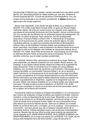 20
del personaje. Evidenció que, puesta a vender mercadería en otra plaza, podía
ejercer una tenacidad profesional. Nada impidió que, ese año, recibiera el
Premio Especial del CEC -Círculo de Escritores Cinematográficos- Con una
amplia sonrisa dedicada a sus amados compatriotas, la dama apareció en
alguna que otra revista argentina.
Mucho más importante, a los efectos de este análisis, es su trabajo en LA
NOCHE Y EL ALBA (José María Forqué-1958), un guión de Alfonso Sastre
realmente valioso. De entre los varios errores con respecto a los argentinos,
que posee el monumental Diccionario del Cine Español, vamos a conformarnos
con uno: se dice allí que Moreno fue “la ambiciosa esposa del protagonista”. Es
evidente: no vieron la película. Para comenzar, hay dos protagonistas
masculinos, Francisco Rabal y Antonio Vilar. Y, francamente, la burguesa
Marta, el rol que le tocara en suerte, carece de ambición alguna. En esta
inquietante película, su papel se encuentra subordinado al del enigmático
Antonio Vilar y al del excelente Francisco Rabal, que encabeza el elenco.
Quien haya leído, escuchado o visto el repertorio de Alfonso Sastre encontrará
su huella no sólo en los diálogos, sino también en secuencias enteras de LA
NOCHE Y EL ALBA. Hacia fines de los años 50, el dramaturgo se encontraba
en delicada situación frente al tribunal de censura franquista. No es de
extrañar, entonces, que el rodaje resultara accidentado.
Un industrial -Antonio Vilar- aprovecha la ausencia de su mujer -Moreno-,
para emprender una relación ocasional con una modelo -Rosita Arenas-. Sin
embargo, lo que Sastre intenta develar rebasa los límites de la vulgaridad de
estas situaciones. Tanto el industrial como la modelo son seres aislados,
solitarios, con una fuerte dosis de cansancio y de frustración. Ella escapa de un
hombre derrotado -un conmovedor Francisco Rabal- y él, de un aburrido y
estéril matrimonio. La transparencia de los personajes no los hace previsibles.
La muerte accidental de la muchacha desencadenará la crisis del matrimonio.
Moreno demuestra que este papel la estaba esperando desde que aparece en
cuadro -supuestamente en Argentina-. Jugada con la resignación que dan
los años, Marta cree haberse instalado en un universo sólido, que nada puede
conmover. Filmada en pleno invierno madrileño, LA NOCHE Y EL ALBA
termina por concentrar su acción en el encierro de los tres personajes, dentro
de un galpón de la fábrica del industrial.
Previamente, Marta ha recibido la confesión del adulterio y, en una secuencia
que merece ser analizada, se llega al edificio que habitara la modelo. Soborna
al portero y entra al departamento de la otra mujer. Resentida y con una furia
que no se le conocía en su filmografía argentina, termina por arrojar un vaso
contra el retrato de la muchacha muerta. Ajada, de voz curiosamente ronca,
esta señora que conoció mejores épocas, sabe que su belleza ya no existe
frente a la juventud de la otra. La imagen, ya en su madurez -como persona y
como actriz-, nos hace pensar que, de no haberse mareado dentro de un
inexistente divismo, hubiese aportado mucho más al discurso cinematográfico
nacional. Resulta hoy día muy difícil conciliar esas criaturas de celuloide del
primer episodio de EL AMOR NUNCA MUERE, de EL BARRO HUMANO y de
AMOR PROHIBIDO con la mujer que asoma en LA NOCHE Y EL ALBA, tal vez
porque está trabajando fuera del texto-estrella. Luego de escuchar al

 