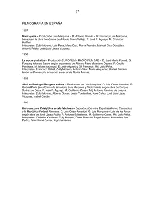27

FILMOGRAFÍA EN ESPAÑA
1957
Madrugada – Producción Luis Marquina – D: Antonio Román – G: Román y Luis Marquina,
basado en la obra homónima de Antonio Buero Vallejo. F: José F. Aguayo. M: Cristóbal
Halffter.
Intérpretes: Zully Moreno, Luis Peña, Mara Cruz, María Francés, Manuel Díaz González,
Antonio Prieto, José Luis López Vázquez.
1958
La noche y el alba – Producción EUROFILM – RADIO FILM SAE - D: José María Forqué. G:
Forqué y Alfonso Sastre según argumento de Alfonso Paso y Mariano Ozores. F: Cecilio
Paniagua. M: Isidro Maiztegui. E: José Algueró y Gil Parrondo. Mtj: Julio Peña.
Intérpretes: Francisco Rabal, Zully Moreno, Antonio Vilar, María Asquerino, Rafael Bardem,
Isabel de Pomes y la actuación especial de Rosita Arenas.
1959
Abril en Portugal/Una gran señora – Producción de Luis Marquina. D: Luis César Amadori. G:
Gabriel Peña (seudónimo de Amadori), Luis Marquina y Víctor Iriarte según obra de Enrique
Suárez de Deza. F: José F. Aguayo. M: Guillermo Cases. Mtj: Antonio Ramírez de Loaysa.
Intérpretes: Zully Moreno, Alberto Closas, Jesús Tordesillas, José Calvo, José Luis López
Vázquez, Isabel Garcés.
1960
Un trono para Cristy/Una estafa fabulosa – Coproducciòn entre España (Alfonso Carcasota)
y la República Federal Alemana. D: Luis César Amadori. G: Luis Marquina y Luis de los Arcos
según obra de José López Rubio. F: Antonio Ballesteros. M: Guillermo Cases. Mtj: Julio Peña.
Intérpretes: Christine Kaufman, Zully Moreno, Dieter Borsche, Ángel Aranda, Mercedes San
Pedro, Peter René Corner, Ingrid Ahrenes.

 