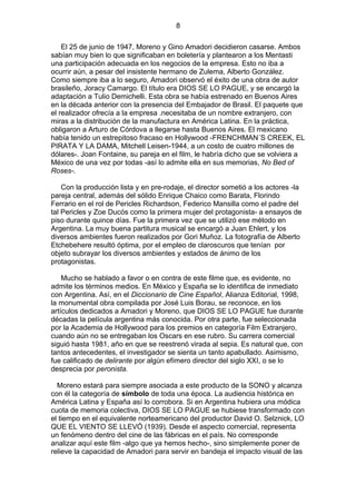 8
El 25 de junio de 1947, Moreno y Gino Amadori decidieron casarse. Ambos
sabían muy bien lo que significaban en boletería y plantearon a los Mentasti
una participación adecuada en los negocios de la empresa. Esto no iba a
ocurrir aún, a pesar del insistente hermano de Zulema, Alberto González.
Como siempre iba a lo seguro, Amadori observó el éxito de una obra de autor
brasileño, Joracy Camargo. El título era DIOS SE LO PAGUE, y se encargó la
adaptación a Tulio Demichelli. Esta obra se había estrenado en Buenos Aires
en la década anterior con la presencia del Embajador de Brasil. El paquete que
el realizador ofrecía a la empresa .necesitaba de un nombre extranjero, con
miras a la distribución de la manufactura en América Latina. En la práctica,
obligaron a Arturo de Córdova a llegarse hasta Buenos Aires. El mexicano
había tenido un estrepitoso fracaso en Hollywood -FRENCHMAN´S CREEK, EL
PIRATA Y LA DAMA, Mitchell Leisen-1944, a un costo de cuatro millones de
dólares-. Joan Fontaine, su pareja en el film, le habría dicho que se volviera a
México de una vez por todas -así lo admite ella en sus memorias, No Bed of
Roses-.
Con la producción lista y en pre-rodaje, el director sometió a los actores -la
pareja central, además del sólido Enrique Chaico como Barata, Florindo
Ferrario en el rol de Pericles Richardson, Federico Mansilla como el padre del
tal Pericles y Zoe Ducós como la primera mujer del protagonista- a ensayos de
piso durante quince días. Fue la primera vez que se utilizó ese método en
Argentina. La muy buena partitura musical se encargó a Juan Ehlert, y los
diversos ambientes fueron realizados por Gori Muñoz. La fotografía de Alberto
Etchebehere resultó óptima, por el empleo de claroscuros que tenían por
objeto subrayar los diversos ambientes y estados de ánimo de los
protagonistas.
Mucho se hablado a favor o en contra de este filme que, es evidente, no
admite los términos medios. En México y España se lo identifica de inmediato
con Argentina. Así, en el Diccionario de Cine Español, Alianza Editorial, 1998,
la monumental obra compilada por José Luis Borau, se reconoce, en los
artículos dedicados a Amadori y Moreno, que DIOS SE LO PAGUE fue durante
décadas la película argentina más conocida. Por otra parte, fue seleccionada
por la Academia de Hollywood para los premios en categoría Film Extranjero,
cuando aún no se entregaban los Oscars en ese rubro. Su carrera comercial
siguió hasta 1981, año en que se reestrenó virada al sepia. Es natural que, con
tantos antecedentes, el investigador se sienta un tanto apabullado. Asimismo,
fue calificado de delirante por algún efímero director del siglo XXI, o se lo
desprecia por peronista.
Moreno estará para siempre asociada a este producto de la SONO y alcanza
con él la categoría de símbolo de toda una época. La audiencia histórica en
América Latina y España así lo corrobora. Si en Argentina hubiera una módica
cuota de memoria colectiva, DIOS SE LO PAGUE se hubiese transformado con
el tiempo en el equivalente norteamericano del productor David O. Selznick, LO
QUE EL VIENTO SE LLEVÓ (1939). Desde el aspecto comercial, representa
un fenómeno dentro del cine de las fábricas en el país. No corresponde
analizar aquí este film -algo que ya hemos hecho-, sino simplemente poner de
relieve la capacidad de Amadori para servir en bandeja el impacto visual de las

 
