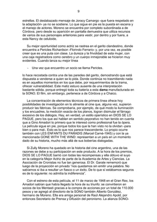 9
estrellas. El deslabazado mensaje de Joracy Camargo -que fuera respetado en
la adaptación- ya no se sostiene. Lo que sigue en pie es la puesta en escena y
el manejo de actores. Moreno se encuentra por completo subordinada a de
Córdova, pero desde su aparición en pantalla demuestra que utiliza recursos
de varios de sus personajes anteriores para vestir, por dentro y por fuera, a
esta Nancy de celuloide.
Su mejor oportunidad como actriz se rastrea en el garito clandestino, donde
encuentra a Pericles Richardson -Florindo Ferrario- y, por una vez, es posible
creer que es una puta con clase. La dureza y la frivolidad de esta mujer, con
una caja registradora como cerebro y un cuerpo inmejorable se hicieron muy
evidentes. Cuando lanza su mejor línea
-

Una vez que encuentro un socio se llama Pericles.

lo hace recostada contra una de las paredes del garito, demostrando que está
dispuesta a venderse a quien se lo pida. Donde continúa no trasmitiendo nada
es en aquellos momentos en los que debe, por requerimientos de la trama,
ofrecer vulnerabilidad. Este matiz estuvo ausente de una interpretación
bastante sólida, porque entregó toda su batería a esta dama manufacturada en
la SONO. El film, sin embargo, pertenece a de Córdova y a Chaico.
La concentración de elementos técnicos de primera línea ofrece hoy
posibilidades de investigación en lo atinente al cine que, alguna vez, supieron
producir las fábricas. Se comprobaría, por ejemplo, de qué modo la iluminación
y los encuadres, la medición exacta de los planos, logran disimular el fárrago
excesivo de los diálogos. Hay, en verdad, un estilo operístico en DIOS SE LO
PAGUE, pero los que así hablan en sentido peyorativo no han tenido en cuenta
que a Gino Amadori lo primero que le interesó como profesional fue la ópera.
La película sigue en pie, porque todos los que la han visto no la olvidan -para
bien o para mal-. Esto es lo que nos parece trascendente. Lo propio ocurre
también con LES ENFANTS DU PARADIS (Marcel Carné-1945) y con la ya
mencionada GONE WITH THE WIND: representan a un país en un momento
dado de su historia, mucho más allá de sus boberías dialogadas.
Si Zully Moreno ha quedado en la historia del cine argentino, una de las
razones se debe a su participación en este producto. A la hora de los premios,
DIOS SE LO PAGUE barrió con todas las recompensas y ella obtuvo el suyo
en la categoría Mejor Actriz de parte de la Academia de Artes y Ciencias. La
Asociación de Cronistas no fue tan generosa. El Dr. Garate rememoró que
luego de la proyección en privado “nos quedamos sin emitir una palabra. No
sabíamos si iba a resultar un fiasco o un éxito. De lo que sí estábamos seguros
es de lo siguiente: no admitía la indiferencia”.
Con el estreno de esta película, el 11 de marzo de 1948 en el Gran Rex, los
Amadori sabían que había llegado la hora de su triunfo: se convirtieron en
socios de los Mentasti gracias a la compra de acciones por un total de 110.000
pesos y se agregó al directorio de la SONO también Alberto González,
hermano de Moreno. Ella era amiga personal de Raúl Alejandro Apold, por
entonces Secretario de Prensa y Difusión del peronismo. La alianza SONO-

 