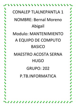 CONALEP TLALNEPANTLA 1
NOMBRE: Bernal Moreno
Abigail
Modulo: MANTENIMIENTO
A EQUIPO DE COMPUTO
BASICO
MAESTRO ACOSTA SERNA
HUGO
GRUPO: 202
P.TB.INFORMATICA
 