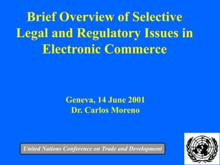 1
Brief Overview of Selective
Legal and Regulatory Issues in
Electronic Commerce
United Nations Conference on Trade and Development
Geneva, 14 June 2001
Dr. Carlos Moreno
 