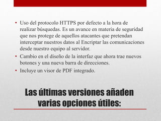 Las últimas versiones añaden
varias opciones útiles:
• Uso del protocolo HTTPS por defecto a la hora de
realizar búsquedas. Es un avance en materia de seguridad
que nos protege de aquellos atacantes que pretendan
interceptar nuestros datos al Encriptar las comunicaciones
desde nuestro equipo al servidor.
• Cambio en el diseño de la interfaz que ahora trae nuevos
botones y una nueva barra de direcciones.
• Incluye un visor de PDF integrado.
 