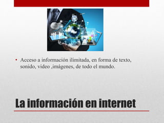 La información en internet
• Acceso a información ilimitada, en forma de texto,
sonido, video ,imágenes, de todo el mundo.
 