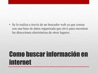 Como buscar información en
internet
• Se lo realiza a través de un buscador web ya que consta
con una base de datos organizada que sirve para encontrar
las direcciones electrónicas de otros lugares
 