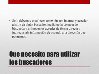 Que necesito para utilizar
los buscadores
• Solo debemos establecer conexión con internet y acceder
al sitio de algún buscador, mediante la ventana de
búsqueda o url podemos acceder de forma directa o
indirecta ala información de acuerdo a la dirección que
pongamos.
 