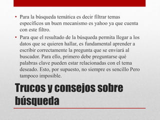 Trucos y consejos sobre
búsqueda
• Para la búsqueda temática es decir filtrar temas
específicos un buen mecanismo es yahoo ya que cuenta
con este filtro.
• Para que el resultado de la búsqueda permita llegar a los
datos que se quieren hallar, es fundamental aprender a
escribir correctamente la pregunta que se enviará al
buscador. Para ello, primero debe preguntarse qué
palabras clave pueden estar relacionadas con el tema
deseado. Esto, por supuesto, no siempre es sencillo Pero
tampoco imposible.
 