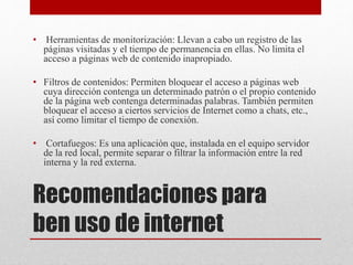 Recomendaciones para
ben uso de internet
• Herramientas de monitorización: Llevan a cabo un registro de las
páginas visitadas y el tiempo de permanencia en ellas. No limita el
acceso a páginas web de contenido inapropiado.
• Filtros de contenidos: Permiten bloquear el acceso a páginas web
cuya dirección contenga un determinado patrón o el propio contenido
de la página web contenga determinadas palabras. También permiten
bloquear el acceso a ciertos servicios de Internet como a chats, etc.,
así como limitar el tiempo de conexión.
• Cortafuegos: Es una aplicación que, instalada en el equipo servidor
de la red local, permite separar o filtrar la información entre la red
interna y la red externa.
 