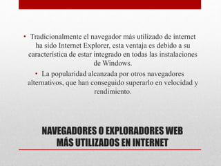 NAVEGADORES O EXPLORADORES WEB
MÁS UTILIZADOS EN INTERNET
• Tradicionalmente el navegador más utilizado de internet
ha sido Internet Explorer, esta ventaja es debido a su
característica de estar integrado en todas las instalaciones
de Windows.
• La popularidad alcanzada por otros navegadores
alternativos, que han conseguido superarlo en velocidad y
rendimiento.
 