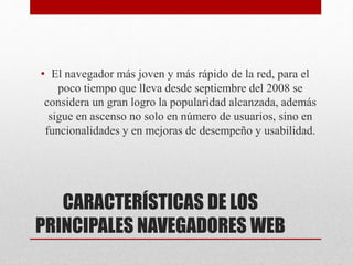 CARACTERÍSTICAS DE LOS
PRINCIPALES NAVEGADORES WEB
• El navegador más joven y más rápido de la red, para el
poco tiempo que lleva desde septiembre del 2008 se
considera un gran logro la popularidad alcanzada, además
sigue en ascenso no solo en número de usuarios, sino en
funcionalidades y en mejoras de desempeño y usabilidad.
 