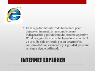 INTERNET EXPLORER
• El navegador más utilizado hasta hace poco
tiempo en internet. Es un complemento
indispensable y por defecto del sistema operativo
Windows, gracias al cual ha logrado su alto nivel
de uso. Ha sido criticado por su desempeño,
conformidad con estándares y seguridad, pero aun
así sigue siendo utilizando.
 