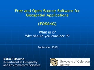 Free and Open Source Software for
Geospatial Applications
(FOSS4G)
What is it?
Why should you consider it?
September 2015
Rafael Moreno
Department of Geography
and Environmental Sciences
 