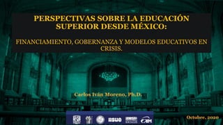 PERSPECTIVAS SOBRE LA EDUCACIÓN
SUPERIOR DESDE MÉXICO:
FINANCIAMIENTO, GOBERNANZA Y MODELOS EDUCATIVOS EN
CRISIS.
Carlos Iván Moreno, Ph.D.
Octubre, 2020
 