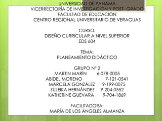UNIVERSIDAD DE PANAMÁ
VICERRECTORÍA DE INVESTIGACIÓN Y POST- GRADO
FACULTAD DE EDUCACIÓN
CENTRO REGIONAL UNIVERSITARIO DE VERAGUAS
CURSO:
DISEÑO CURRICULAR A NIVEL SUPERIOR
EDS 604
TEMA:
PLANEAMIENTO DIDÁCTICO
GRUPO N° 2
MARTIN MARÍN 6-078-0005
ABIDEL MORENO 7-121-0541
MARCELA GONZÁLEZ 9-199-0075
ZULEIKA HERNÁNDEZ 9-204-0552
KATHERINE GUEVARA 9-704-1869
FACILITADORA:
MARÍA DE LOS ÁNGELES ALMANZA
 