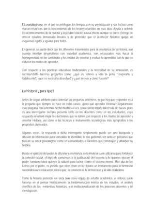 El cronologismo, en el que se privilegian los tiempos con su periodización y sus fechas como
marcas históricas, por la trascendencia de los hechos ocurridos en esos días. Ayuda a ordenar
los acontecimientos de la historia y la posible relación causa-efecto, aunque se corre el riesgo de
ofrecer estudios demasiado lineales y de pretender que el acontecer histórico quepa en
esquemas rígidos e iguales para todos.

En general, se puede decir que los diferentes tratamientos para la enseñanza de la Historia, aun
cuando intentan desarrollarse con seriedad académica, van encausados más hacia la
homogeneidad en los contenidos y los modos de enseñar y evaluar lo aprendido, con lo que se
inducen los modos de aprender.

Con respecto a las prácticas educativas tradicionales y la necesidad de su innovación, es
recomendable hacerse preguntas como: ¿qué es valioso y vale la pena recuperarlo y
fortalecerlo?, ¿qué es necesario desechar? y ¿qué innovar y cómo hacerlo?



La historia ¿para qué?

Antes de seguir adelante para contestar las preguntas anteriores, lo que hay que responder es a
la pregunta que siempre se hace en estos casos: ¿para qué aprender Historia? Seguramente
esta pregunta nos la hemos hecho muchas veces, pero eso no impide hacérsela de nuevo, pues
es una interrogante siempre presente tanto en los docentes como en los estudiantes, cuya
respuesta orientará mejor las decisiones que se tomen con respecto a los modos de aprender y
enseñar Historia, así como a las técnicas e instrumentos tecnológicos más apropiados a los
propósitos planteados.

Algunas veces, la respuesta a dicha interrogante simplemente puede ser: una búsqueda y
difusión de información para consolidar la identidad, lo que podemos ver tanto en personas que
buscan su árbol genealógico, como en comunidades o naciones que construyen y difunden su
historia.

Desde el ejercicio del poder, la difusión y enseñanza de la Historia suele utilizarse para fortalecer
la cohesión social, el logro de consensos o la justificación del sistema y de quienes ejercen el
poder; también habrá quienes la utilicen para luchar contra el sistema mismo. Más allá de las
luchas por el poder, es posible que otros vean en la Historia un instrumento para la formación
nacionalista o la educación para la paz, la convivencia, la democracia y la vida ciudadana.

Como la historia pretende ser vista sólo como objeto de estudio académico, el énfasis suele
hacerse en el pensar históricamente la fundamentación teórica de los estudios, el análisis
científico de las evidencias históricas, y la institucionalización de los procesos docentes y de
investigación.
 