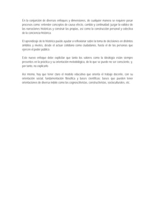 En la conjunción de diversos enfoques y dimensiones, de cualquier manera se requiere pasar
procesos como: entender conceptos de causa efecto, cambio y continuidad; juzgar la validez de
las narraciones históricas y construir las propias, así como la construcción personal y colectiva
de la conciencia histórica.

El aprendizaje de lo histórico puede ayudar a reflexionar sobre la toma de decisiones en distintos
ámbitos y niveles, desde el actuar cotidiano como ciudadanos, hasta el de las personas que
ejercen el poder público.

Este nuevo enfoque debe explicitar que tanto los valores como la ideología están siempre
presentes en la práctica y su orientación metodológica, de lo que se puede no ser consciente, y,
por tanto, no explicarlo

Así mismo, hay que tener claro el modelo educativo que orienta el trabajo docente, con su
orientación social, fundamentación filosófica y bases científicas; bases que pueden tener
orientaciones de diversa índole como las cognoscitivistas, constructivistas, socioculturales, etc.
 
 