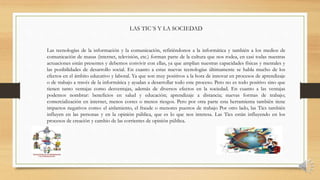 Las tecnologías de la información y la comunicación, refiriéndonos a la informática y también a los medios de
comunicación de masas (internet, televisión, etc.) forman parte de la cultura que nos rodea, en casi todas nuestras
actuaciones están presentes y debemos convivir con ellas, ya que amplían nuestras capacidades físicas y mentales y
las posibilidades de desarrollo social. En cuanto a estas nuevas tecnologías últimamente se habla mucho de los
efectos en el ámbito educativo y laboral. Ya que son muy positivos a la hora de innovar en procesos de aprendizaje
o de trabajo a través de la informática y ayudan a desarrollar todo este proceso. Pero no es todo positivo sino que
tienen tanto ventajas como desventajas, además de diversos efectos en la sociedad. En cuanto a las ventajas
podemos nombrar: beneficios en salud y educación; aprendizaje a distancia; nuevas formas de trabajo;
comercialización en internet, menos costes o menos riesgos. Pero por otra parte esta herramienta también tiene
impactos negativos como: el aislamiento, el fraude o menores puestos de trabajo Por otro lado, las Tics también
influyen en las personas y en la opinión pública, que es lo que nos interesa. Las Tics están influyendo en los
procesos de creación y cambio de las corrientes de opinión pública.
LAS TIC´S Y LA SOCIEDAD
 