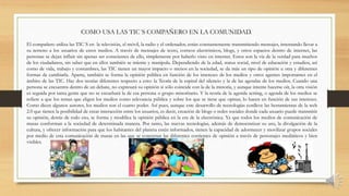 El compañero utiliza las TIC´S en la televisión, el móvil, la radio y el ordenador, están constantemente transmitiendo mensajes, intentando llevar a
su terreno a los usuarios de estos medios. A través de mensajes de texto, correos electrónicos, blogs, y otros espacios dentro de internet, las
personas se dejan influir sin apenas ser conscientes de ello, simplemente por haberlo visto en internet. Estos son la vía de la verdad para muchos
de los ciudadanos, sin saber que en ellos también se miente y manipula. Dependiendo de la edad, status social, nivel de educación y estudios, así
como de vida, trabajo y costumbres, las TIC tienen un mayor impacto o menos en la sociedad, se da más un tipo de opinión u otra y diferentes
formas de cambiarla. Aparte, también se forma la opinión pública en función de los intereses de los medios y otros agentes importantes en el
ámbito de las TIC. Hay dos teorías diferentes respecto a esto: la Teoría de la espiral del silencio y la de las agendas de los medios. Cuando una
persona se encuentra dentro de un debate, no expresará su opinión si sólo coincide con la de la minoría, y aunque intente hacerse oír, la otra visión
es seguida por tanta gente que no se escuchará la de esa persona o grupo minoritario. Y la teoría de la agenda setting, o agenda de los medios se
refiere a que los temas que eligen los medios como relevancia pública y sobre los que se tiene que opinar, lo hacen en función de sus intereses.
Como dicen algunos autores, los medios son el cuarto poder. Así pues, aunque este desarrollo de tecnologías conlleve las herramientas de la web
2.0 que tienen la posibilidad de crear interacción entre los usuarios, es decir, creación de blogs o redes sociales donde cada usuario puede transmitir
su opinión, detrás de todo eso, se forma y modifica la opinión pública en la era de la electrónica. Ya que todos los medios de comunicación de
masas conforman a la sociedad de determinada manera. Por tanto, las nuevas tecnologías, además de democratizar su uso, la divulgación de la
cultura, y ofrecer información para que los habitantes del planeta estén informados, tienen la capacidad de adormecer y movilizar grupos sociales
por medio de esta comunicación de masas en las que se concretan las diferentes corrientes de opinión a través de personajes mediáticos y bien
visibles.
COMO USA LAS TIC´S COMPAÑERO EN LA COMUNIDAD.
 