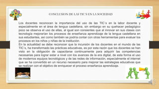 Los docentes reconocen la importancia del uso de las TIC´s en la labor docente y
especialmente en el área de lengua castellana, sin embargo en su quehacer pedagógico
poco se observa el uso de ellas, al igual son consientes que al innovar en sus clases con
tecnología mejorarían los procesos de enseñanza aprendizaje de la lengua castellana en
sus estudiantes, así como también se podría contar con otras herramientas para evaluar los
procesos en los niños y niñas de la institución.
En la actualidad se debe reconocer que la incursión de los docentes en el mundo de las
TIC´s, ha transformado las prácticas educativas, es por esta razón que los docentes se han
visto en la obligación de capacitarse continuamente para adquirir las competencias
necesarias para lograr estar a nivel con los avances de la era digital, de esta forma el uso
de modernos equipos tecnológicos y de las redes de información, especialmente el internet
que se ha convertido en un recurso necesario para mejorar las estrategias educativas que
se realizan con el objetivo de enriquecer el proceso enseñanza aprendizaje.
CONCLUSION DE LAS TIC´S EN LA SOCIEDAD
 