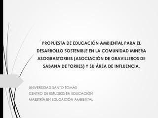 PROPUESTA DE EDUCACIÓN AMBIENTAL PARA EL
DESARROLLO SOSTENIBLE EN LA COMUNIDAD MINERA
ASOGRASTORRES (ASOCIACIÓN DE GRAVILLEROS DE
SABANA DE TORRES) Y SU ÁREA DE INFLUENCIA.
UNIVERSIDAD SANTO TOMÁS
CENTRO DE ESTUDIOS EN EDUCACIÓN
MAESTRÍA EN EDUCACIÓN AMBIENTAL
 