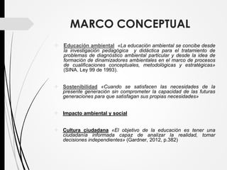 MARCO CONCEPTUAL
 Educación ambiental «La educación ambiental se concibe desde
la investigación pedagógica y didáctica para el tratamiento de
problemas de diagnóstico ambiental particular y desde la idea de
formación de dinamizadores ambientales en el marco de procesos
de cualificaciones conceptuales, metodológicas y estratégicas»
(SINA. Ley 99 de 1993).
 Sostenibilidad «Cuando se satisfacen las necesidades de la
presente generación sin comprometer la capacidad de las futuras
generaciones para que satisfagan sus propias necesidades»
 Impacto ambiental y social
 Cultura ciudadana «El objetivo de la educación es tener una
ciudadanía informada capaz de analizar la realidad, tomar
decisiones independientes» (Gardner, 2012, p.382)
 